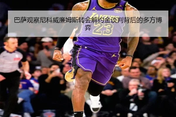 巴萨观察尼科威廉姆斯转会解约金谈判背后的多方博弈