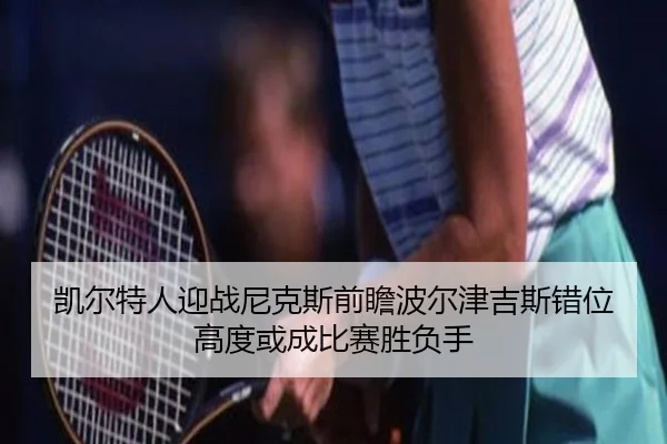 凯尔特人迎战尼克斯前瞻波尔津吉斯错位高度或成比赛胜负手