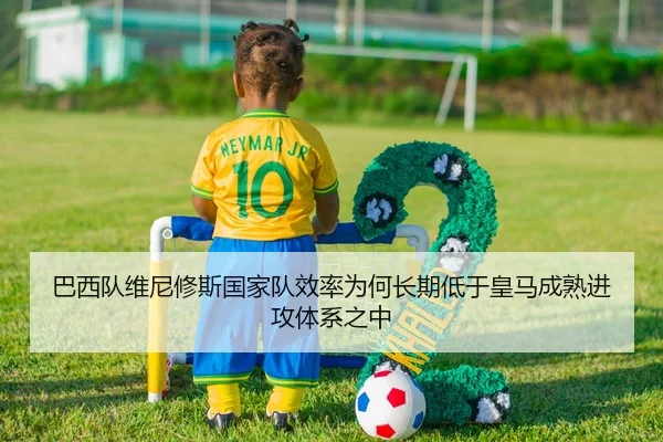 巴西队维尼修斯国家队效率为何长期低于皇马成熟进攻体系之中