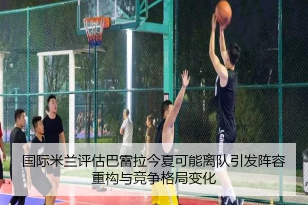 国际米兰评估巴雷拉今夏可能离队引发阵容重构与竞争格局变化