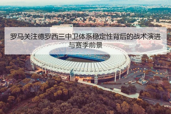 罗马关注德罗西三中卫体系稳定性背后的战术演进与赛季前景