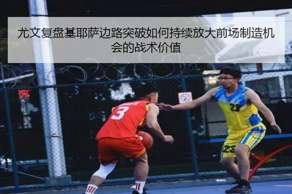 尤文复盘基耶萨边路突破如何持续放大前场制造机会的战术价值