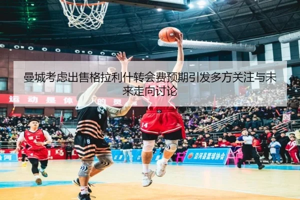 曼城考虑出售格拉利什转会费预期引发多方关注与未来走向讨论