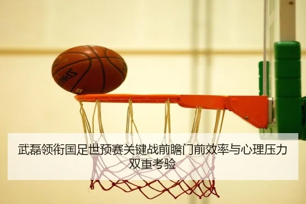 武磊领衔国足世预赛关键战前瞻门前效率与心理压力双重考验