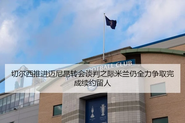 切尔西推进迈尼昂转会谈判之际米兰仍全力争取完成续约留人