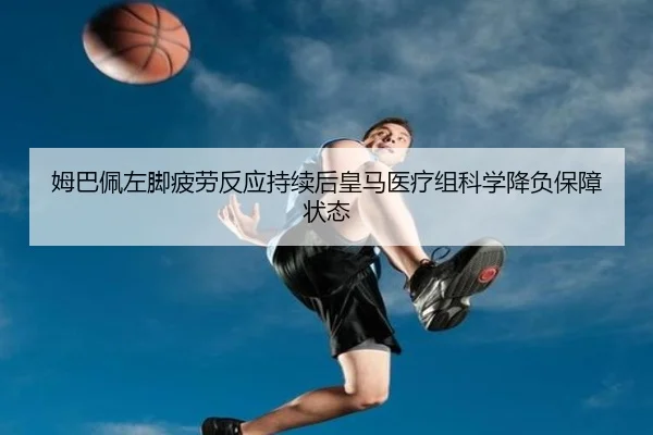 姆巴佩左脚疲劳反应持续后皇马医疗组科学降负保障状态