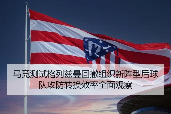 马竞测试格列兹曼回撤组织新阵型后球队攻防转换效率全面观察