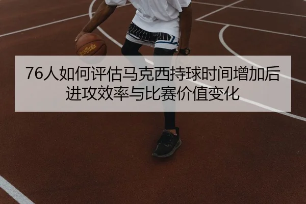 76人如何评估马克西持球时间增加后进攻效率与比赛价值变化
