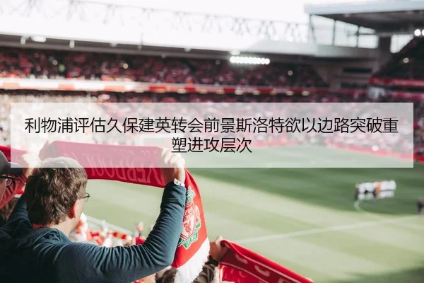利物浦评估久保建英转会前景斯洛特欲以边路突破重塑进攻层次